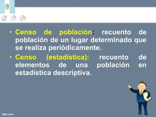 • Censo de población: recuento de
población de un lugar determinado que
se realiza periódicamente.
• Censo (estadística): recuento de
elementos de una población en
estadística descriptiva.
 