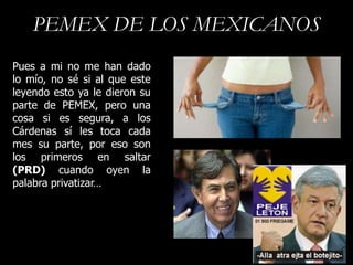 PEMEX DE LOS MEXICANOS
Pues a mi no me han dado
lo mío, no sé si al que este
leyendo esto ya le dieron su
parte de PEMEX, pero una
cosa si es segura, a los
Cárdenas sí les toca cada
mes su parte, por eso son
los primeros en saltar
(PRD) cuando oyen la
palabra privatizar…
 