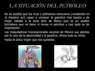 LA SITUACIÓN DEL PETROLEO
No es posible que los ricos y petroleros mexicanos (residentes en
la frontera sur) vayan a comprar la gasolina mas barata y de
mejor calidad a la zona libre de Belice que es un pueblo
bicicletero que no tiene ni minas ni petróleo y casi todo es de
importación.
Las maquiladoras transnacionales sacaron de México sus plantas
por lo caro de la electricidad y la gasolina. Ahora todo es chino.
Hasta la única virgen que nos quedaba.
 