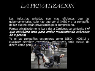 LA PRIVATIZACION

Las industrias privadas son mas eficientes que las
gubernamentales, solo hay que ver al IMSS y a la compañía
de luz que no están privatizadas para comprobarlo.
Pemex privatizado no le iba a dar a Cardenas su centavito (ni
que estubiera loco para andar manteniendo cabrones
de a gratis)
Ya ni las compañias extranjeras como ESSO, MOBILl o
cualquier petrolera extranjera privatizada anda escasa de
dinero como pemex
 