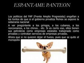 ESPANTAME PANTEON

Los politicos del FAP (Frente Amplio Progresista) engañan a
los tontos de que si el gobierno privatiza Pemex se expone la
soberania nacional
A ver pregúntenle a los gringos, a los cubanos, a los
norcoreanos, a los chinos… etc. Si es cierto eso, ellos tienen
sus petroleras como empresas estatales trabajnado como
privadas y contratan servicios de empresas privadas.
Ahora que si no quieren dejar el hueso, pues que se quite el
monopolio y se permita la libre competencia.
 