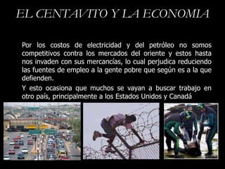 EL CENTAVITO Y LA ECONOMIA

Por los costos de electricidad y del petróleo no somos
competitivos contra los mercados del oriente y estos hasta
nos invaden con sus mercancías, lo cual perjudica reduciendo
las fuentes de empleo a la gente pobre que según es a la que
defienden.
Y esto ocasiona que muchos se vayan a buscar trabajo en
otro país, principalmente a los Estados Unidos y Canadá
 