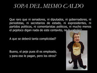 SOPA DEL MISMO CALDO

Que raro que ni senadores, ni diputados, ni gobernadores, ni
periodistas, ni secretarios de estado, ni expresidentes, ni
partidos politicos, ni comentaristas politicos, ni mucho menos
el pejeloco digan nada de este centavito, no lo sabrán?

A que se deberá tanta complicidad?



Bueno, el peje pues él es empleado,
y para eso le pagan, pero los otros?
 