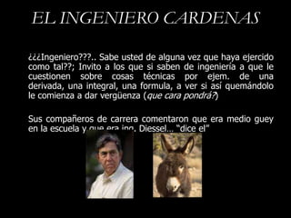 EL INGENIERO CARDENAS

¿¿¿Ingeniero???.. Sabe usted de alguna vez que haya ejercido
como tal??; Invito a los que si saben de ingeniería a que le
cuestionen sobre cosas técnicas por ejem. de una
derivada, una integral, una formula, a ver si así quemándolo
le comienza a dar vergüenza (que cara pondrá?)

Sus compañeros de carrera comentaron que era medio guey
en la escuela y que era ing. Diessel… “dice el”
 