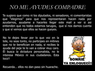 NO ME AYUDES COMPADRE
Te sugiero que como ni los diputados, ni senadores, ni comentaristas
que “elegimos” para que nos representaran hacen nada por
ayudarnos, ayudame a hacerles llegar este mail a ver si asi
entienden que no todos estamos tarugos, que sí nos damos cuenta
y que sí vemos que ellos se hacen gueyes.

No te dejes llevar por lo que vez en la
tele, no seas tonto, no participes en mítines
que no te benefician en nada, si recibes la
ayuda del peje te lo van a cobrar muy caro.
Él busca la dictadura personalista, no le
interesa México ni sus ciudadanos. Esta
loco!!

Recuerda… ellos no dan paso sin huarache.
 