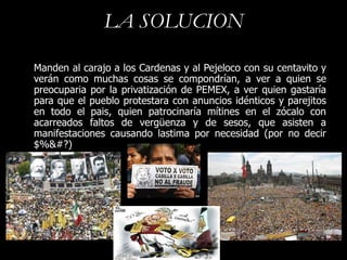 LA SOLUCION

Manden al carajo a los Cardenas y al Pejeloco con su centavito y
verán como muchas cosas se compondrían, a ver a quien se
preocuparia por la privatización de PEMEX, a ver quien gastaría
para que el pueblo protestara con anuncios idénticos y parejitos
en todo el pais, quien patrocinaría mítines en el zócalo con
acarreados faltos de vergüenza y de sesos, que asisten a
manifestaciones causando lastima por necesidad (por no decir
$%&#?)
 