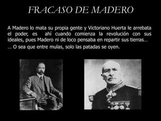 FRACASO DE MADERO
A Madero lo mata su propia gente y Victoriano Huerta le arrebata
el poder, es    ahí cuando comienza la revolución con sus
ideales, pues Madero ni de loco pensaba en repartir sus tierras…
… O sea que entre mulas, solo las patadas se oyen.
 