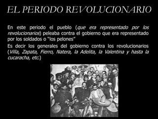 EL PERIODO REVOLUCIONARIO
En este periodo el pueblo (que era representado por los
revolucionarios) peleaba contra el gobierno que era representado
por los soldados o “los pelones”
Es decir los generales del gobierno contra los revolucionarios
(Villa, Zapata, Fierro, Natera, la Adelita, la Valentina y hasta la
cucaracha, etc.)
 