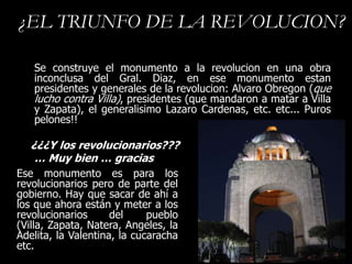 ¿EL TRIUNFO DE LA REVOLUCION?

   Se construye el monumento a la revolucion en una obra
   inconclusa del Gral. Diaz, en ese monumento estan
   presidentes y generales de la revolucion: Alvaro Obregon (que
   lucho contra Villa), presidentes (que mandaron a matar a Villa
   y Zapata), el generalisimo Lazaro Cardenas, etc. etc... Puros
   pelones!!

   ¿¿¿Y los revolucionarios???
    … Muy bien … gracias
Ese monumento es para los
revolucionarios pero de parte del
gobierno. Hay que sacar de ahí a
los que ahora están y meter a los
revolucionarios      del     pueblo
(Villa, Zapata, Natera, Angeles, la
Adelita, la Valentina, la cucaracha
etc.
 