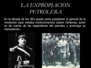 LA EXPROPIACION
               PETROLERA
En la década de los 30’s queda como presidente el general de la
revolucion (que mataba revolucionarios) Lázaro Cárdenas, quien
se da cuenta de las espectativas del petroleo y promulga su
expropiacion.
 