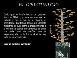 EL OPORTUNISMO
Dado que le había hecho un graaaan
favor a México, y aunque ese era su
trabajo y por lo que se le pagaba, el
presidente Cárdenas lanzó un decreto
mediante el cual como agradecimiento a
si mismo se otorgó un centavito de dólar
por cada barril de petróleo que se
exportara, ah… y de forma vitalicia para
toda su descendencia.

¿No lo sabias, verdad?
 