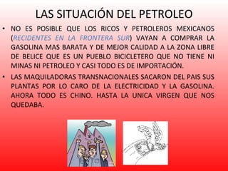 LAS SITUACIÓN DEL PETROLEO NO ES POSIBLE QUE LOS RICOS Y PETROLEROS MEXICANOS ( RECIDENTES EN LA FRONTERA SUR ) VAYAN A COMPRAR LA GASOLINA MAS BARATA Y DE MEJOR CALIDAD A LA ZONA LIBRE DE BELICE QUE ES UN PUEBLO BICICLETERO QUE NO TIENE NI MINAS NI PETROLEO Y CASI TODO ES DE IMPORTACIÓN. LAS MAQUILADORAS TRANSNACIONALES SACARON DEL PAIS SUS PLANTAS POR LO CARO DE LA ELECTRICIDAD Y LA GASOLINA. AHORA TODO ES CHINO. HASTA LA UNICA VIRGEN QUE NOS QUEDABA. 