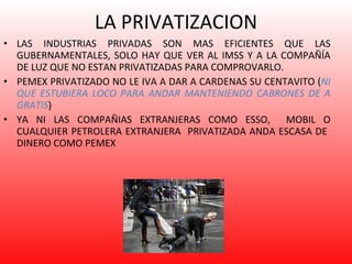 LA PRIVATIZACION LAS INDUSTRIAS PRIVADAS SON MAS EFICIENTES QUE LAS GUBERNAMENTALES, SOLO HAY QUE VER AL IMSS Y A LA COMPAÑÍA DE LUZ QUE NO ESTAN PRIVATIZADAS PARA COMPROVARLO. PEMEX PRIVATIZADO NO LE IVA A DAR A CARDENAS SU CENTAVITO ( NI QUE ESTUBIERA LOCO PARA ANDAR MANTENIENDO CABRONES DE A GRATIS ) YA NI LAS COMPAÑIAS EXTRANJERAS COMO ESSO,  MOBIL O CUALQUIER PETROLERA EXTRANJERA  PRIVATIZADA ANDA ESCASA DE  DINERO COMO PEMEX 