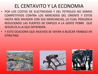 EL CENTAVITO Y LA ECONOMIA POR LOS COSTOS DE ELECTRICIDAD Y DEL PETROLEO NO SOMOS COMPETITIVOS CONTRA LOS MERCADOS DEL ORIENTE Y ESTOS HASTA NOS INVADEN CON SUS MERCANCIAS, LO CUAL PERJUDICA REDUCIENDO LAS FUENTES DE EMPLEO A LA GENTE POBRE  QUE SEGÚN ES A LA QUE DEFIENDEN. Y ESTO OCACIONA QUE MUCHOS SE VAYAN A BUZCAR TRABAJO EN OTRO PAIS 