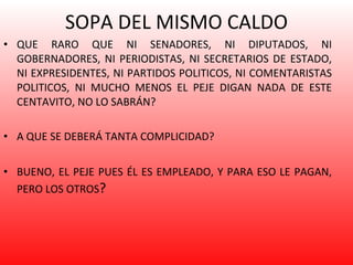 SOPA DEL MISMO CALDO QUE RARO QUE NI SENADORES, NI DIPUTADOS, NI GOBERNADORES, NI PERIODISTAS, NI SECRETARIOS DE ESTADO, NI EXPRESIDENTES, NI PARTIDOS POLITICOS, NI COMENTARISTAS POLITICOS, NI MUCHO MENOS EL PEJE DIGAN NADA DE ESTE CENTAVITO, NO LO SABRÁN?  A QUE SE DEBERÁ TANTA COMPLICIDAD? BUENO, EL PEJE PUES ÉL ES EMPLEADO, Y PARA ESO LE PAGAN, PERO LOS OTROS ? 