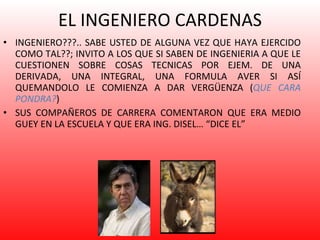 EL INGENIERO CARDENAS INGENIERO???.. SABE USTED DE ALGUNA VEZ QUE HAYA EJERCIDO COMO TAL??; INVITO A LOS QUE SI SABEN DE INGENIERIA A QUE LE CUESTIONEN SOBRE COSAS TECNICAS POR EJEM. DE UNA DERIVADA, UNA INTEGRAL, UNA FORMULA AVER SI ASÍ QUEMANDOLO LE COMIENZA A DAR VERGÜENZA ( QUE CARA PONDRA? ) SUS COMPAÑEROS DE CARRERA COMENTARON QUE ERA MEDIO GUEY EN LA ESCUELA Y QUE ERA ING. DISEL… “DICE EL” 