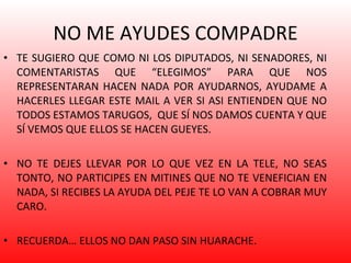 NO ME AYUDES COMPADRE TE SUGIERO QUE COMO NI LOS DIPUTADOS, NI SENADORES, NI COMENTARISTAS QUE “ELEGIMOS” PARA QUE NOS REPRESENTARAN HACEN NADA POR AYUDARNOS, AYUDAME A HACERLES LLEGAR ESTE MAIL A VER SI ASI ENTIENDEN QUE NO TODOS ESTAMOS TARUGOS,  QUE SÍ NOS DAMOS CUENTA Y QUE SÍ VEMOS QUE ELLOS SE HACEN GUEYES. NO TE DEJES LLEVAR POR LO QUE VEZ EN LA TELE, NO SEAS TONTO, NO PARTICIPES EN MITINES QUE NO TE VENEFICIAN EN NADA, SI RECIBES LA AYUDA DEL PEJE TE LO VAN A COBRAR MUY CARO.  RECUERDA… ELLOS NO DAN PASO SIN HUARACHE. 