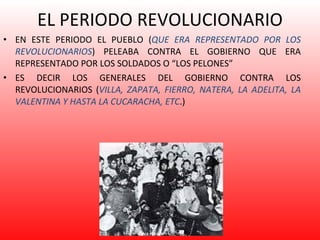 EL PERIODO REVOLUCIONARIO EN ESTE PERIODO EL PUEBLO ( QUE ERA   REPRESENTADO POR LOS REVOLUCIONARIOS ) PELEABA CONTRA EL GOBIERNO QUE ERA REPRESENTADO POR LOS SOLDADOS O “LOS PELONES” ES DECIR LOS GENERALES DEL GOBIERNO CONTRA LOS REVOLUCIONARIOS ( VILLA, ZAPATA, FIERRO, NATERA, LA ADELITA, LA VALENTINA Y HASTA LA CUCARACHA, ETC .) 