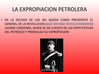 LA EXPROPIACION PETROLERA EN LA DECADA DE LOS 30s QUEDA COMO PRESIDENTE EL GENERAL DE LA REVOLUCION ( QUE MATABA REVOLUCIONARIOS ) LAZARO CARDENAS, QUIEN SE DA CUENTA DE LAS ESPECTATIVAS DEL PETROLEO Y PROMULGA SU EXPROPIACION 