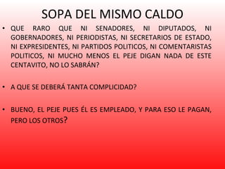 SOPA DEL MISMO CALDO QUE RARO QUE NI SENADORES, NI DIPUTADOS, NI GOBERNADORES, NI PERIODISTAS, NI SECRETARIOS DE ESTADO, NI EXPRESIDENTES, NI PARTIDOS POLITICOS, NI COMENTARISTAS POLITICOS, NI MUCHO MENOS EL PEJE DIGAN NADA DE ESTE CENTAVITO, NO LO SABRÁN?  A QUE SE DEBERÁ TANTA COMPLICIDAD? BUENO, EL PEJE PUES ÉL ES EMPLEADO, Y PARA ESO LE PAGAN, PERO LOS OTROS ? 