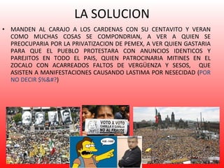 LA SOLUCION MANDEN AL CARAJO A LOS CARDENAS CON SU CENTAVITO Y VERAN COMO MUCHAS COSAS SE COMPONDRIAN, A VER A QUIEN SE PREOCUPARIA POR LA PRIVATIZACION DE PEMEX, A VER QUIEN GASTARIA PARA QUE EL PUEBLO PROTESTARA CON ANUNCIOS IDENTICOS Y PAREJITOS EN TODO EL PAIS, QUIEN PATROCINARIA MITINES EN EL ZOCALO CON ACARREADOS FALTOS DE VERGÜENZA Y SESOS,  QUE ASISTEN A MANIFESTACIONES CAUSANDO LASTIMA POR NESECIDAD ( POR NO DECIR $%&#? ) 