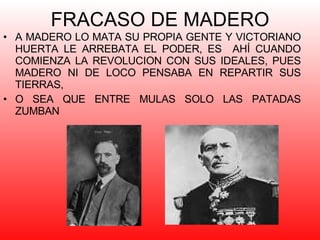 FRACASO DE MADERO A MADERO LO MATA SU PROPIA GENTE Y VICTORIANO HUERTA LE ARREBATA EL PODER, ES  AHÍ CUANDO COMIENZA LA REVOLUCION CON SUS IDEALES, PUES MADERO NI DE LOCO PENSABA EN REPARTIR SUS TIERRAS, O SEA QUE ENTRE MULAS SOLO LAS PATADAS ZUMBAN 