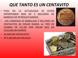QUE TANTO ES UN CENTAVITO PUES EN LA ACTUALIDAD SE ESTAN EXPORTANDO MAS DE 2 MILLONES DE BARRILES DE PETROLEO DIARIOS. LOS CARDENAS SE EMBOLSAN 2 MILLONES DE CENTAVITOS DE DÓLAR DIARIO, AL TIPO DE CAMBIO DE $11.00 POR DÓLAR NOS DA $220,000.00 DIARIOS $6,600,000 MENSUALES $79,200,000.00 ANUALES 
