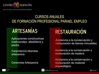 CURSOS ANUALES
DE FORMACIÓN PROFESIONAL PARAEL EMPLEO

artesanías                     restauración
Aplicaciones constructivas
                               Asistencia a la conservación y
tradicionales: albañilería y
                               restauración de bienes inmuebles
piedra

Carpintero/a ebanista          Asistencia a la conservación y
artesano/a                     restauración de madera

                               Asistencia a la conservación y
Ceramista Artesano/a           restauración de material
                               arqueológico
 