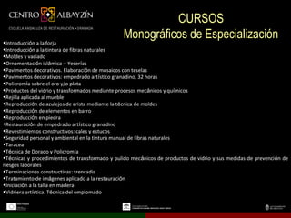 CURSOS
•Introducción a la forja
                                                Monográficos de Especialización
•Introducción a la tintura de fibras naturales
•Moldes y vaciado
•Ornamentación islámica – Yeserías
•Pavimentos decorativos. Elaboración de mosaicos con teselas
•Pavimentos decorativos: empedrado artístico granadino. 32 horas
•Policromía sobre el oro y/o plata
•Productos del vidrio y transformados mediante procesos mecánicos y químicos
•Rejilla aplicada al mueble
•Reproducción de azulejos de arista mediante la técnica de moldes
•Reproducción de elementos en barro
•Reproducción en piedra
•Restauración de empedrado artístico granadino
•Revestimientos constructivos: cales y estucos
•Seguridad personal y ambiental en la tintura manual de fibras naturales
•Taracea
•Técnica de Dorado y Policromía
•Técnicas y procedimientos de transformado y pulido mecánicos de productos de vidrio y sus medidas de prevención de
riesgos laborales
•Terminaciones constructivas: trencadis
•Tratamiento de imágenes aplicado a la restauración
•Iniciación a la talla en madera
•Vidriera artística. Técnica del emplomado
 