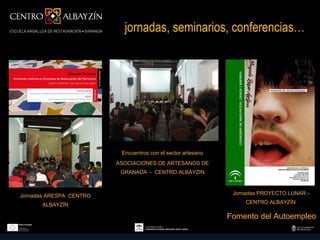 jornadas, seminarios, conferencias…




                          Encuentros con el sector artesano
                         ASOCIACIONES DE ARTESANOS DE
                          GRANADA - CENTRO ALBAYZIN



Jornadas ARESPA CENTRO                                         Jornadas PROYECTO LUNAR –

      ALBAYZÍN                                                     CENTRO ALBAYZÍN

                                                              Fomento del Autoempleo
 