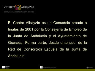 El Centro Albayzín es un Consorcio creado a
finales de 2001 por la Consejería de Empleo de
la Junta de Andalucía y el Ayuntamiento de
Granada. Forma parte, desde entonces, de la
Red de Consorcios Escuela de la Junta de
Andalucía
 