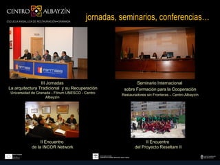 jornadas, seminarios, conferencias…




                 III Jornadas                             Seminario Internacional
La arquitectura Tradicional y su Recuperación       sobre Formación para la Cooperación
 Universidad de Granada - Fórum UNESCO - Centro
                                                   Restauradores sin Fronteras – Centro Albayzín
                     Albayzín




                 II Encuentro                                   II Encuentro
            de la INCOR Network                           del Proyecto Reseltam II
 