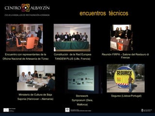 encuentros técnicos




 Encuentro con representantes de la          Constitución de la Red Europea   Reunión FIRPA – Salone del Restauro di
Oficina Nacional de Artesanía de Túnez       TANDEM PLUS (Lille, Francia)                   Firenze




             Ministerio de Cultura de Baja                    Stonework              Segurex (Lisboa-Portugal)
            Sajonia (Hannover – Alemania)                  Symposium (Deia,
                                                               Mallorca)
 