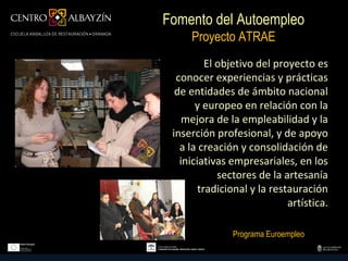 Fomento del Autoempleo
     Proyecto ATRAE
          El objetivo del proyecto es
  conocer experiencias y prácticas
  de entidades de ámbito nacional
       y europeo en relación con la
    mejora de la empleabilidad y la
 inserción profesional, y de apoyo
   a la creación y consolidación de
   iniciativas empresariales, en los
             sectores de la artesanía
        tradicional y la restauración
                             artística.

               Programa Euroempleo
 