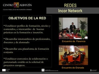 REDES
                                                Incor Network
    OBJETIVOS DE LA RED

• Establecer perfiles de formación, niveles y
contenidos, e intercambio de buenas
prácticas en la formación e inserción.

• Desarrollar intercambios de profesionales,
docentes y de alumnado                           Encuentro de Florencia


• Desarrollar una plataforma de formación
conjunta

• Establecer convenios de colaboración o
partenariado estable en la solicitud de
proyectos europeos.
                                                 Encuentro de Granada
 