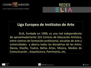 REDES



      Liga Europea de Institutos de Arte

La Liga ELIA, fundada en 1990, es una red independiente
de aproximadamente 315 Centros de Educación Artística,
entre centros de formación profesional, escuelas de arte y
universidades y abarca todas las disciplinas de las Artes:
Danza, Diseño, Teatro, Bellas Artes, Música, Medios de
Comunicación , Arquitectura, Patrimonio, etc.
 