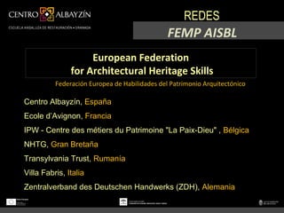 REDES
                                               FEMP AISBL
                    European Federation
               for Architectural Heritage Skills
          Federación Europea de Habilidades del Patrimonio Arquitectónico

Centro Albayzín, España
Ecole d’Avignon, Francia
IPW - Centre des métiers du Patrimoine "La Paix-Dieu" , Bélgica
NHTG, Gran Bretaña
Transylvania Trust, Rumanía
Villa Fabris, Italia
Zentralverband des Deutschen Handwerks (ZDH), Alemania
 
