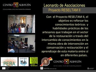 Leonardo de Asociaciones
     Proyecto RESELTAM II
    Con el Proyecto RESELTAM II, el
              objetivo es reforzar los
           conocimientos teóricos y
        habilidades prácticas de los
 artesanos que trabajan en el sector
      de la restauración a través del
intercambio de conocimientos en la
     misma obra de intervención en
    conservación y restauración y el
aprendizaje de esta materia entre sí
                en diferentes países.
 