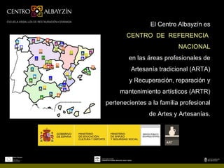 El Centro Albayzín es
       CENTRO DE REFERENCIA
                           NACIONAL
        en las áreas profesionales de
         Artesanía tradicional (ARTA)
        y Recuperación, reparación y
     mantenimiento artísticos (ARTR)
pertenecientes a la familia profesional
                de Artes y Artesanías.
 