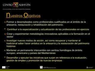 nuestros objetivos
Formar a desempleados como profesionales cualificados en el ámbito de la
artesanía, restauración y rehabilitación del patrimonio.
Contribuir a la especialización y actualización de los profesionales en ejercicio
Crear y experimentar metodologías innovadoras aplicables a la formación en el
sector
Investigar nuevos modos de acción, así como recuperar y mantener el
tradicional saber hacer andaluz en la artesanía y la restauración del patrimonio
histórico
Mantener un permanente intercambio con centros homólogos de ámbito
europeo, americano y países del Mediterráneo
Desarrollar y ejecutar las iniciativas que surjan en referencia a la evaluación,
gestión de empleo y promoción de nuevas empresas
 