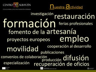 nuestra actividad
                investigación
                              restauración
 formación                      ferias profesionales

    fomento de la artesanía
   proyectos europeos            empleo
                          cooperación al desarrollo
   movilidad         publicaciones
convenios de colaboración
                      producción   difusión
 especialización recuperación de oficios
 