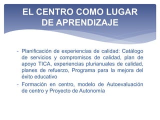 - Planificación de experiencias de calidad: Catálogo
de servicios y compromisos de calidad, plan de
apoyo TICA, experiencias plurianuales de calidad,
planes de refuerzo, Programa para la mejora del
éxito educativo
- Formación en centro, modelo de Autoevaluación
de centro y Proyecto de Autonomía
EL CENTRO COMO LUGAR
DE APRENDIZAJE
 