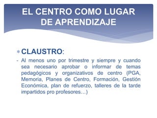 CLAUSTRO:
- Al menos uno por trimestre y siempre y cuando
sea necesario aprobar o informar de temas
pedagógicos y organizativos de centro (PGA,
Memoria, Planes de Centro, Formación, Gestión
Económica, plan de refuerzo, talleres de la tarde
impartidos pro profesores…)
EL CENTRO COMO LUGAR
DE APRENDIZAJE
 