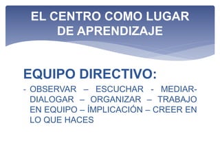 EQUIPO DIRECTIVO:
- OBSERVAR – ESCUCHAR - MEDIAR-
DIALOGAR – ORGANIZAR – TRABAJO
EN EQUIPO – ÍMPLICACIÓN – CREER EN
LO QUE HACES
EL CENTRO COMO LUGAR
DE APRENDIZAJE
 
