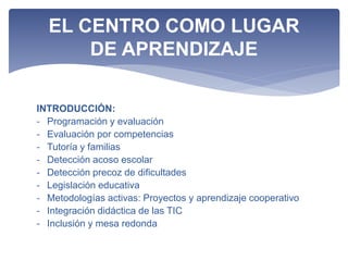 INTRODUCCIÓN:
- Programación y evaluación
- Evaluación por competencias
- Tutoría y familias
- Detección acoso escolar
- Detección precoz de dificultades
- Legislación educativa
- Metodologías activas: Proyectos y aprendizaje cooperativo
- Integración didáctica de las TIC
- Inclusión y mesa redonda
EL CENTRO COMO LUGAR
DE APRENDIZAJE
 