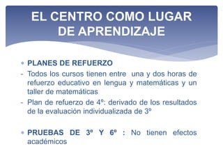  PLANES DE REFUERZO
- Todos los cursos tienen entre una y dos horas de
refuerzo educativo en lengua y matemáticas y un
taller de matemáticas
- Plan de refuerzo de 4º: derivado de los resultados
de la evaluación individualizada de 3º
 PRUEBAS DE 3º Y 6º : No tienen efectos
académicos
EL CENTRO COMO LUGAR
DE APRENDIZAJE
 