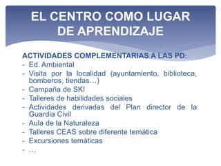 ACTIVIDADES COMPLEMENTARIAS A LAS PD:
- Ed. Ambiental
- Visita por la localidad (ayuntamiento, biblioteca,
bomberos, tiendas…)
- Campaña de SKI
- Talleres de habilidades sociales
- Actividades derivadas del Plan director de la
Guardia Civil
- Aula de la Naturaleza
- Talleres CEAS sobre diferente temática
- Excursiones temáticas
- …
EL CENTRO COMO LUGAR
DE APRENDIZAJE
 