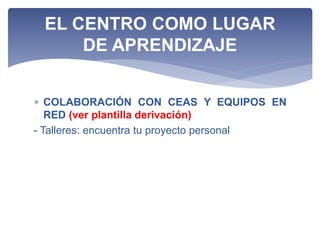  COLABORACIÓN CON CEAS Y EQUIPOS EN
RED (ver plantilla derivación)
- Talleres: encuentra tu proyecto personal
EL CENTRO COMO LUGAR
DE APRENDIZAJE
 