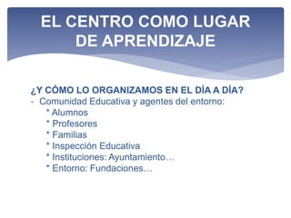 ¿Y CÓMO LO ORGANIZAMOS EN EL DÍA A DÍA?
- Comunidad Educativa y agentes del entorno:
* Alumnos
* Profesores
* Familias
* Inspección Educativa
* Instituciones: Ayuntamiento…
* Entorno: Fundaciones…
EL CENTRO COMO LUGAR
DE APRENDIZAJE
 