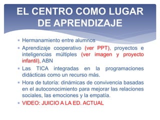  Hermanamiento entre alumnos
 Aprendizaje cooperativo (ver PPT), proyectos e
inteligencias múltiples (ver imagen y proyecto
infantil), ABN
 Las TICA integradas en la programaciones
didácticas como un recurso más.
 Hora de tutoría: dinámicas de convivencia basadas
en el autoconocimiento para mejorar las relaciones
sociales, las emociones y la empatía.
 VIDEO: JUICIO A LA ED. ACTUAL
EL CENTRO COMO LUGAR
DE APRENDIZAJE
 